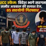 LUCC स्कैम: विदेश भागे सरगना समीर अग्रवाल की तलाश तेज, 05 सहयोगी गिरफ्तार